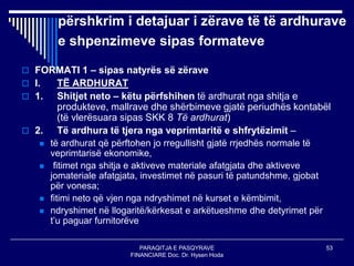 PARAQITJA E PASQYRAVE
FINANCIARE Doc. Dr. Hysen Hoda
53
përshkrim i detajuar i zërave të të ardhurave
e shpenzimeve sipas formateve
 FORMATI 1 – sipas natyrës së zërave
 I. TË ARDHURAT
 1. Shitjet neto – këtu përfshihen të ardhurat nga shitja e
produkteve, mallrave dhe shërbimeve gjatë periudhës kontabël
(të vlerësuara sipas SKK 8 Të ardhurat)
 2. Të ardhura të tjera nga veprimtaritë e shfrytëzimit –
 të ardhurat që përftohen jo rregullisht gjatë rrjedhës normale të
veprimtarisë ekonomike,
 fitimet nga shitja e aktiveve materiale afatgjata dhe aktiveve
jomateriale afatgjata, investimet në pasuri të patundshme, gjobat
për vonesa;
 fitimi neto që vjen nga ndryshimet në kurset e këmbimit,
 ndryshimet në llogaritë/kërkesat e arkëtueshme dhe detyrimet për
t’u paguar furnitorëve
 
