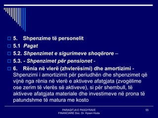 PARAQITJA E PASQYRAVE
FINANCIARE Doc. Dr. Hysen Hoda
55
 5. Shpenzime të personelit
 5.1 Pagat
 5.2. Shpenzimet e sigurimeve shoqërore –
 5.3. - Shpenzimet për pensionet -
 6. Rënia në vlerë (zhvlerësimi) dhe amortizimi -
Shpenzimi i amortizimit për periudhën dhe shpenzimet që
vijnë nga rënia në vlerë e aktiveve afatgjata (zvogëlime
ose zerim të vlerës së aktiveve), si për shembull, të
aktiveve afatgjata materiale dhe investimeve në prona të
patundshme të matura me kosto
 