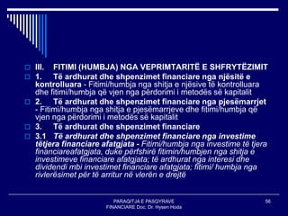 PARAQITJA E PASQYRAVE
FINANCIARE Doc. Dr. Hysen Hoda
56
 III. FITIMI (HUMBJA) NGA VEPRIMTARITË E SHFRYTËZIMIT
 1. Të ardhurat dhe shpenzimet financiare nga njësitë e
kontrolluara - Fitimi/humbja nga shitja e njësive të kontrolluara
dhe fitimi/humbja që vjen nga përdorimi i metodës së kapitalit
 2. Të ardhurat dhe shpenzimet financiare nga pjesëmarrjet
- Fitimi/humbja nga shitja e pjesëmarrjeve dhe fitimi/humbja që
vjen nga përdorimi i metodës së kapitalit
 3. Të ardhurat dhe shpenzimet financiare
 3.1 Të ardhurat dhe shpenzimet financiare nga investime
tëtjera financiare afatgjata - Fitimi/humbja nga investime të tjera
financiareafatgjata, duke përfshirë fitimin/humbjen nga shitja e
investimeve financiare afatgjata; të ardhurat nga interesi dhe
dividendi mbi investimet financiare afatgjata; fitimi/ humbja nga
rivlerësimet për të arritur në vlerën e drejtë
 
