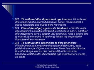 PARAQITJA E PASQYRAVE
FINANCIARE Doc. Dr. Hysen Hoda
57
 3.2. Të ardhurat dhe shpenzimet nga interesi- Të ardhurat
dhe shpenzimet e interesit mbi huat, bonot, marrëveshjet e
qirasë financiare dhe hua të tjera me interes
 3.3 Fitimet (humbjet) nga kursi i këmbimit - Fitimi/humbja
nga ndryshimi i kursit të këmbimit të kërkesave për t’u arkëtuar
dhe detyrimeve për t’u paguar (për shembull, huat e dhëna dhe
të marra) në monedhë të huaj e që lidhen me veprimtaritë
financiare dhe investuese
 3.4 Të ardhura dhe shpenzime të tjera financiare -
Fitimi/humbja nga investime financiare afatshkurtra, duke
përfshirë ato nga shitja e investimeve financiare afatshkurtra;
të ardhurat nga interesi dhe dividendët mbi investimet
financiare afatshkurta; fitimi/humbja nga rivlerësimet e vlerës
së drejtë
 