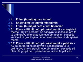 PARAQITJA E PASQYRAVE
FINANCIARE Doc. Dr. Hysen Hoda
58
 4. Fitimi (humbja) para tatimit
 5. Shpenzimet e tatimit mbi fitimin
 6. Fitimi (humbja) neto e vitit financiar
 6.1 Pjesa e fitimit neto për aksionarët e shoqërisë
mëmë - Ky zë përdoret në pasqyrat e konsoliduara të
të ardhurave dhe shpenzimeve për njohjen e pjesës
së fitimit të grupit që u përket aksionarëve të shoqërisë
mëmë
 6.2. Pjesa e fitimit neto për aksionarët e pakicës -
Ky zë përdoret në pasqyrat e konsoliduara të të
ardhurave dhe shpenzimeve për njohjen e pjesës së
fitimit të grupit që u përket aksionarëve të pakicës
 