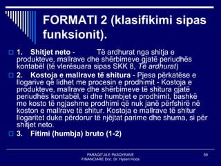 PARAQITJA E PASQYRAVE
FINANCIARE Doc. Dr. Hysen Hoda
59
FORMATI 2 (klasifikimi sipas
funksionit).
 1. Shitjet neto - Të ardhurat nga shitja e
produkteve, mallrave dhe shërbimeve gjatë periudhës
kontabël (të vlerësuara sipas SKK 8, Të ardhurat)
 2. Kostoja e mallrave të shitura - Pjesa përkatëse e
llogarive që lidhet me procesin e prodhimit - Kostoja e
produkteve, mallrave dhe shërbimeve të shitura gjatë
periudhës kontabël, si dhe humbjet e prodhimit, bashkë
me kosto të ngjashme prodhimi që nuk janë përfshirë në
koston e mallrave të shitur. Kostoja e mallrave të shitur
llogaritet duke përdorur të njëjtat parime dhe shuma, si për
shitjet neto.
 3. Fitimi (humbja) bruto (1-2)
 