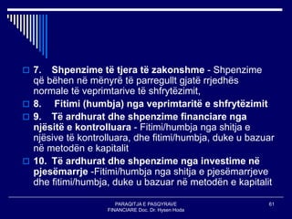 PARAQITJA E PASQYRAVE
FINANCIARE Doc. Dr. Hysen Hoda
61
 7. Shpenzime të tjera të zakonshme - Shpenzime
që bëhen në mënyrë të parregullt gjatë rrjedhës
normale të veprimtarive të shfrytëzimit,
 8. Fitimi (humbja) nga veprimtaritë e shfrytëzimit
 9. Të ardhurat dhe shpenzime financiare nga
njësitë e kontrolluara - Fitimi/humbja nga shitja e
njësive të kontrolluara, dhe fitimi/humbja, duke u bazuar
në metodën e kapitalit
 10. Të ardhurat dhe shpenzime nga investime në
pjesëmarrje -Fitimi/humbja nga shitja e pjesëmarrjeve
dhe fitimi/humbja, duke u bazuar në metodën e kapitalit
 
