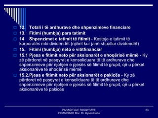 PARAQITJA E PASQYRAVE
FINANCIARE Doc. Dr. Hysen Hoda
63
 12. Totali i të ardhurave dhe shpenzimeve financiare
 13. Fitimi (humbja) para tatimit
 14 Shpenzimet e tatimit të fitimit - Kostoja e tatimit të
korporatës mbi dividendët (njihet kur janë shpallur dividendët)
 15. Fitimi (humbja) neto e vititfinanciar
 15.1 Pjesa e fitimit neto për aksionarët e shoqërisë mëmë - Ky
zë përdoret në pasqyrat e konsoliduara të të ardhurave dhe
shpenzimeve për njohjen e pjesës së fitimit të grupit, që u përket
aksionarëve të shoqërisë mëmë
 15.2.Pjesa e fitimit neto për aksionarët e pakicës - Ky zë
përdoret në pasqyrat e konsoliduara të të ardhurave dhe
shpenzimeve për njohjen e pjesës së fitimit të grupit, që u përket
aksionarëve të pakicës
 