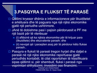 PARAQITJA E PASQYRAVE
FINANCIARE Doc. Dr. Hysen Hoda
64
3.PASQYRA E FLUKSIT TË PARASË
 Qëllimi kryesor dhënia e informacioneve për likuiditetet
e arkëtuara dhe të paguara nga një njësi ekonomike
gjatë një periudhe ushtrimore.
 JAnë të dobishme pasi i pajisin përdoruesit e PF me
një bazë për të vlerësuar
 (i) aftësinë që ka njësia ekonomike për të krijuar para
(likuiditete) dhe ekuivalente parash; dhe
 (ii) nevojat që i paraqiten asaj për të përdorur këto flukse
parash..
 Pasqyra e fluksit të parasë tregon hyrjet dhe daljet e
parasë në një njësi ekonomike raportuese gjatë
periudhës kontabël, të cilat raportohen të klasifikuara
sipas qëllimit si, për shembull, fluksi i parasë nga
veprimtari shfrytëzimi, investimi ose financimi.
 