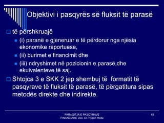 PARAQITJA E PASQYRAVE
FINANCIARE Doc. Dr. Hysen Hoda
65
Objektivi i pasqyrës së fluksit të parasë
 të përshkruajë
 (i) paranë e gjeneruar e të përdorur nga njësia
ekonomike raportuese,
 (ii) burimet e financimit dhe
 (iii) ndryshimet në pozicionin e parasë,dhe
ekuivalenteve të saj.
 Shtojca 3 e SKK 2 jep shembuj të formatit të
pasqyrave të fluksit të parasë, të përgatitura sipas
metodës direkte dhe indirekte.
 