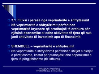 PARAQITJA E PASQYRAVE
FINANCIARE Doc. Dr. Hysen Hoda
66
 3.1. Fluksi i parasë nga veprimtaritë e shfrytëzimit
 Në veprimtaritë e shfrytëzimit përfshihen
veprimtaritë kryesore që prodhojnë të ardhura për
njësinë ekonomike si edhe aktivitete të tjera që nuk
janë aktivitete të investimit apo të financimit.
 SHEMBULL – veprimtaritë e shfrytëzimit
 Në veprimtaritë e shfrytëzimit përfshihen shitjet e blerjet
e përditëshme, kostot për punonjësit dhe shpenzimet e
tjera të përgjithëshme (të lidhura).
 
