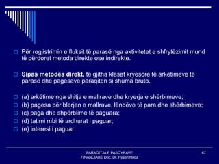PARAQITJA E PASQYRAVE
FINANCIARE Doc. Dr. Hysen Hoda
67
 Për regjistrimin e fluksit të parasë nga aktivitetet e shfrytëzimit mund
të përdoret metoda direkte ose indirekte.
 Sipas metodës direkt, të gjitha klasat kryesore të arkëtimeve të
parasë dhe pagesave paraqiten si shuma bruto,
 (a) arkëtime nga shitja e mallrave dhe kryerja e shërbimeve;
 (b) pagesa për blerjen e mallrave, lëndëve të para dhe shërbimeve;
 (c) paga dhe shpërblime të paguara;
 (d) tatimi mbi të ardhurat i paguar;
 (e) interesi i paguar.
 
