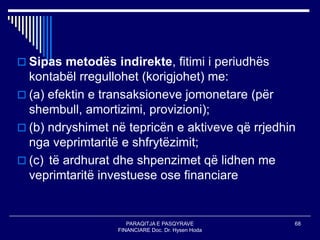 PARAQITJA E PASQYRAVE
FINANCIARE Doc. Dr. Hysen Hoda
68
 Sipas metodës indirekte, fitimi i periudhës
kontabël rregullohet (korigjohet) me:
 (a) efektin e transaksioneve jomonetare (për
shembull, amortizimi, provizioni);
 (b) ndryshimet në tepricën e aktiveve që rrjedhin
nga veprimtaritë e shfrytëzimit;
 (c) të ardhurat dhe shpenzimet që lidhen me
veprimtaritë investuese ose financiare
 