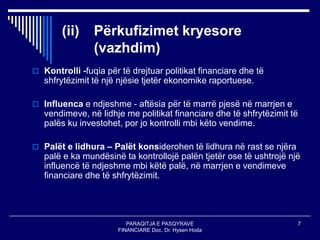 PARAQITJA E PASQYRAVE
FINANCIARE Doc. Dr. Hysen Hoda
7
(ii) Përkufizimet kryesore
(vazhdim)
 Kontrolli -fuqia për të drejtuar politikat financiare dhe të
shfrytëzimit të një njësie tjetër ekonomike raportuese.
 Influenca e ndjeshme - aftësia për të marrë pjesë në marrjen e
vendimeve, në lidhje me politikat financiare dhe të shfrytëzimit të
palës ku investohet, por jo kontrolli mbi këto vendime.
 Palët e lidhura – Palët konsiderohen të lidhura në rast se njëra
palë e ka mundësinë ta kontrollojë palën tjetër ose të ushtrojë një
influencë të ndjeshme mbi këtë palë, në marrjen e vendimeve
financiare dhe të shfrytëzimit.
 