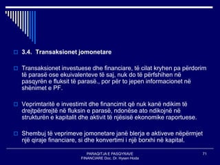 PARAQITJA E PASQYRAVE
FINANCIARE Doc. Dr. Hysen Hoda
71
 3.4. Transaksionet jomonetare
 Transaksionet investuese dhe financiare, të cilat kryhen pa përdorim
të parasë ose ekuivalenteve të saj, nuk do të përfshihen në
pasqyrën e fluksit të parasë., por për to jepen informacionet në
shënimet e PF.
 Veprimtaritë e investimit dhe financimit që nuk kanë ndikim të
drejtpërdrejtë në fluksin e parasë, ndonëse ato ndikojnë në
strukturën e kapitalit dhe aktivit të njësisë ekonomike raportuese.
 Shembuj të veprimeve jomonetare janë blerja e aktiveve nëpërmjet
një qiraje financiare, si dhe konvertimi i një borxhi në kapital.
 