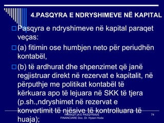 PARAQITJA E PASQYRAVE
FINANCIARE Doc. Dr. Hysen Hoda
74
4.PASQYRA E NDRYSHIMEVE NË KAPITAL
Pasqyra e ndryshimeve në kapital paraqet
veças:
(a) fitimin ose humbjen neto për periudhën
kontabël,
(b) të ardhurat dhe shpenzimet që janë
regjistruar direkt në rezervat e kapitalit, në
përputhje me politikat kontabël të
kërkuara apo të lejuara në SKK të tjera
(p.sh.,ndryshimet në rezervat e
konvertimit të njësive të kontrolluara të
huaja);
 
