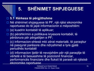 PARAQITJA E PASQYRAVE
FINANCIARE Doc. Dr. Hysen Hoda
76
5. SHËNIMET SHPJEGUESE
 5.1 Kërkesa të përgjithshme
 Në shënimet shpjeguese të PF, një njësi ekonomike
raportuese do të japë informacionin e mëposhtëm:
 (a) kuadrin kontabël të aplikuar;
 (b) përshkrimin e politikave kryesore kontabël, të
përdorura për përgatitjen e PF;
 (c) informacion-shtesë mbi zërat materialë, të paraqitur
në pasqyrat parësore dhe ndryshimet e tyre gjatë
periudhës kontabël
 (d) informacion tjetër të nevojshëm për një paraqitje të
vërtetë e të besueshme të pozicionit financiar,
performancës financiare dhe fluksit të parasë së njësisë
ekonomike raportuese
 