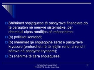 PARAQITJA E PASQYRAVE
FINANCIARE Doc. Dr. Hysen Hoda
77
 Shënimet shpjeguese të pasqyrave financiare do
të paraqiten në mënyrë sistematike, për
shembull sipas renditjes së mëposhtme:
 (a) politikat kontabël;
 (b) shënimet që shpjegojnë zërat e pasqyrave
kryesore (preferohet në të njëjtin rend, si rendi i
zërave në pasqyrat kryesore);
 (c) shënime të tjera shpjeguese.
 