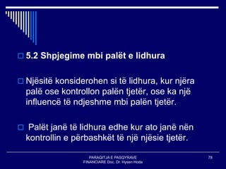 PARAQITJA E PASQYRAVE
FINANCIARE Doc. Dr. Hysen Hoda
78
 5.2 Shpjegime mbi palët e lidhura
 Njësitë konsiderohen si të lidhura, kur njëra
palë ose kontrollon palën tjetër, ose ka një
influencë të ndjeshme mbi palën tjetër.
 Palët janë të lidhura edhe kur ato janë nën
kontrollin e përbashkët të një njësie tjetër.
 