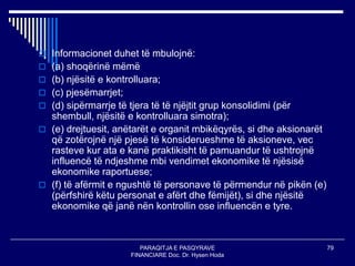 PARAQITJA E PASQYRAVE
FINANCIARE Doc. Dr. Hysen Hoda
79
 Informacionet duhet të mbulojnë:
 (a) shoqërinë mëmë
 (b) njësitë e kontrolluara;
 (c) pjesëmarrjet;
 (d) sipërmarrje të tjera të të njëjtit grup konsolidimi (për
shembull, njësitë e kontrolluara simotra);
 (e) drejtuesit, anëtarët e organit mbikëqyrës, si dhe aksionarët
që zotërojnë një pjesë të konsiderueshme të aksioneve, vec
rasteve kur ata e kanë praktikisht të pamuandur të ushtrojnë
influencë të ndjeshme mbi vendimet ekonomike të njësisë
ekonomike raportuese;
 (f) të afërmit e ngushtë të personave të përmendur në pikën (e)
(përfshirë këtu personat e afërt dhe fëmijët), si dhe njësitë
ekonomike që janë nën kontrollin ose influencën e tyre.
 