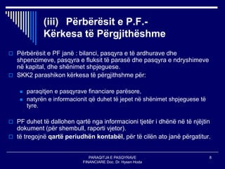 PARAQITJA E PASQYRAVE
FINANCIARE Doc. Dr. Hysen Hoda
8
(iii) Përbërësit e P.F.-
Kërkesa të Përgjithëshme
 Përbërësit e PF janë : bilanci, pasqyra e të ardhurave dhe
shpenzimeve, pasqyra e fluksit të parasë dhe pasqyra e ndryshimeve
në kapital, dhe shënimet shpjeguese.
 SKK2 parashikon kërkesa të përgjithshme për:
 paraqitjen e pasqyrave financiare parësore,
 natyrën e informacionit që duhet të jepet në shënimet shpjeguese të
tyre.
 PF duhet të dallohen qartë nga informacioni tjetër i dhënë në të njëjtin
dokument (për shembull, raporti vjetor).
 të tregojnë qartë periudhën kontabël, për të cilën ato janë përgatitur.
 