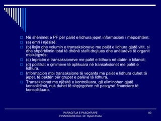 PARAQITJA E PASQYRAVE
FINANCIARE Doc. Dr. Hysen Hoda
80
 Në shënimet e PF për palët e lidhura jepet informacioni i mëposhtëm:
 (a) emri i njësisë;
 (b) llojin dhe volumin e transaksioneve me palët e lidhura gjatë vitit, si
dhe shpërblimin total të dhënë stafit drejtues dhe anëtarëve të organit
mbikëqyrës;
 (c) tepricën e transaksioneve me palët e lidhura në datën e bilancit;
 (d) politikat e çmimeve të aplikuara në transaksionet me palët e
lidhura.
 Informacion mbi transaksione të veçanta me palët e lidhura duhet të
jepet, të paktën për grupet e palëve të lidhura,
 Transaksionet me njësitë e kontrolluara, që eliminohen gjatë
konsolidimit, nuk duhet të shpjegohen në pasqyrat financiare të
konsoliduara.
 