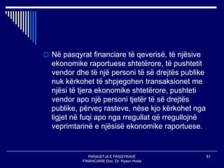 PARAQITJA E PASQYRAVE
FINANCIARE Doc. Dr. Hysen Hoda
81
 Në pasqyrat financiare të qeverisë, të njësive
ekonomike raportuese shtetërore, të pushtetit
vendor dhe të një personi të së drejtës publike
nuk kërkohet të shpjegohen transaksionet me
njësi të tjera ekonomike shtetërore, pushteti
vendor apo një personi tjetër të së drejtës
publike, përveç rasteve, nëse kjo kërkohet nga
ligjet në fuqi apo nga rregullat që rregullojnë
veprimtarinë e njësisë ekonomike raportuese.
 