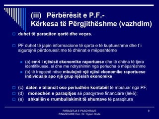 PARAQITJA E PASQYRAVE
FINANCIARE Doc. Dr. Hysen Hoda
9
(iii) Përbërësit e P.F.-
Kërkesa të Përgjithëshme (vazhdim)
 duhet të paraqiten qartë dhe veças.
 PF duhet të japin informacione të qarta e të kuptueshme dhe t`i
sigurojnë përdoruesit me të dhënat e mëposhtëme
 (a) emri i njësisë ekonomike raportuese dhe të dhëna të tjera
identifikuese, si dhe me ndryshimin nga periudha e mëparëshme
 (b) të tregojnë nëse mbulojnë një njësi ekonomike raportuese
individuale apo një grup njësish ekonomike
 (c) datën e bilancit ose periudhën kontabël të mbuluar nga PF;
 (d) monedhën e paraqitjes së pasqyrave financiare (lekë);
 (e) shkallën e rrumbullakimit të shumave të paraqitura
 