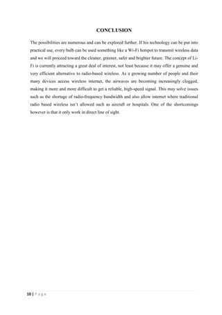 10 | P a g e 
CONCLUSION 
The possibilities are numerous and can be explored further. If his technology can be put into 
practical use, every bulb can be used something like a Wi-Fi hotspot to transmit wireless data 
and we will proceed toward the cleaner, greener, safer and brighter future. The concept of Li- 
Fi is currently attracting a great deal of interest, not least because it may offer a genuine and 
very efficient alternative to radio-based wireless. As a growing number of people and their 
many devices access wireless internet, the airwaves are becoming increasingly clogged, 
making it more and more difficult to get a reliable, high-speed signal. This may solve issues 
such as the shortage of radio-frequency bandwidth and also allow internet where traditional 
radio based wireless isn’t allowed such as aircraft or hospitals. One of the shortcomings 
however is that it only work in direct line of sight. 
 