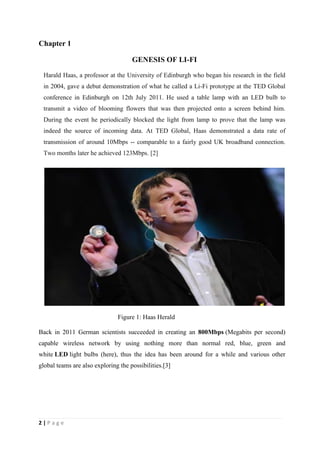 Chapter 1 
2 | P a g e 
GENESIS OF LI-FI 
Harald Haas, a professor at the University of Edinburgh who began his research in the field 
in 2004, gave a debut demonstration of what he called a Li-Fi prototype at the TED Global 
conference in Edinburgh on 12th July 2011. He used a table lamp with an LED bulb to 
transmit a video of blooming flowers that was then projected onto a screen behind him. 
During the event he periodically blocked the light from lamp to prove that the lamp was 
indeed the source of incoming data. At TED Global, Haas demonstrated a data rate of 
transmission of around 10Mbps -- comparable to a fairly good UK broadband connection. 
Two months later he achieved 123Mbps. [2] 
Figure 1: Haas Herald 
Back in 2011 German scientists succeeded in creating an 800Mbps (Megabits per second) 
capable wireless network by using nothing more than normal red, blue, green and 
white LED light bulbs (here), thus the idea has been around for a while and various other 
global teams are also exploring the possibilities.[3] 
 