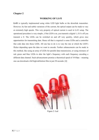 Chapter 2 
3 | P a g e 
WORKING OF LI-FI 
Li-Fi is typically implemented using white LED light bulbs at the downlink transmitter. 
However, by fast and subtle variations of the current, the optical output can be made to vary 
at extremely high speeds. This very property of optical current is used in Li-Fi setup. The 
operational procedure is very simple-, if the LED is on, you transmit a digital 1, if it’s off you 
transmit a 0. The LEDs can be switched on and off very quickly, which gives nice 
opportunities for transmitting data. Hence all that is required is some LEDs and a controller 
that code data into those LEDs. All one has to do is to vary the rate at which the LED’s 
flicker depending upon the data we want to encode. Further enhancements can be made in 
this method, like using an array of LEDs for parallel data transmission, or using mixtures of 
red, green and blue LEDs to alter the light’s frequency with each frequency encoding a 
different data channel. Such advancements promise a theoretical speed of 10 Gbps – meaning 
one can download a full high-definition film in just 30 seconds. [4] 
Figure 2: Led 
 