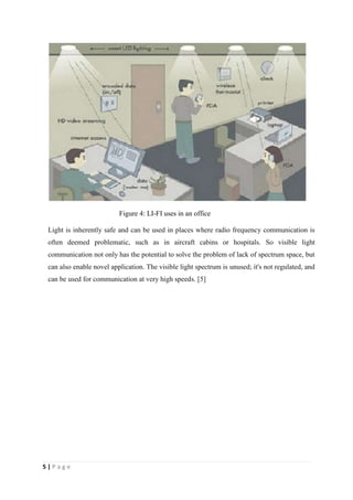 5 | P a g e 
Figure 4: LI-FI uses in an office 
Light is inherently safe and can be used in places where radio frequency communication is 
often deemed problematic, such as in aircraft cabins or hospitals. So visible light 
communication not only has the potential to solve the problem of lack of spectrum space, but 
can also enable novel application. The visible light spectrum is unused; it's not regulated, and 
can be used for communication at very high speeds. [5] 
 