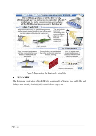 7 | P a g e 
Figure 5: Representing the data transfer using light 
 SUMMARY 
The design and construction of the LIFI light source enable efficiency, long stable life, and 
full spectrum intensity that is digitally controlled and easy to use. 
 