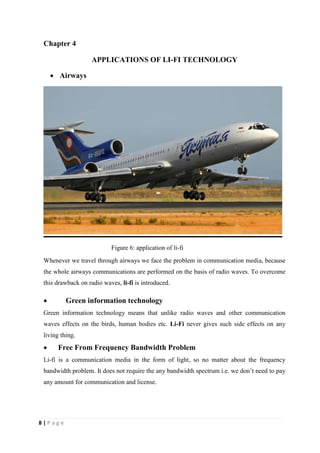 Chapter 4 
8 | P a g e 
APPLICATIONS OF LI-FI TECHNOLOGY 
 Airways 
Figure 6: application of li-fi 
Whenever we travel through airways we face the problem in communication media, because 
the whole airways communications are performed on the basis of radio waves. To overcome 
this drawback on radio waves, li-fi is introduced. 
 Green information technology 
Green information technology means that unlike radio waves and other communication 
waves effects on the birds, human bodies etc. Li-Fi never gives such side effects on any 
living thing. 
 Free From Frequency Bandwidth Problem 
Li-fi is a communication media in the form of light, so no matter about the frequency 
bandwidth problem. It does not require the any bandwidth spectrum i.e. we don’t need to pay 
any amount for communication and license. 
 