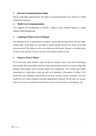  Increase Communication Safety 
Due to visual light communication, the node or any terminal attach to our network is visible 
to the host of network. 
 Multi User Communication 
Li-Fi supports the broadcasting of network; it helps to share multiple things at a single 
instance called broadcasting. 
 Lightings Points Used as Hotspot 
Any lightings device is performed as a hotspot it means that the light device like car lights, 
ceiling lights, street lamps etc. area able to spread internet connectivity using visual light 
communication. This helps us to low cost architecture for hotspot. Hotspot is a limited region 
in which some amount of device can access the internet connectivity.[9] 
 Smarter Power Plants 
Wi-Fi and many other radiation types are bad for sensitive areas. Like those surrounding 
power plants. But power plants need fast, inter-connected data systems to monitor things like 
demand, grid integrity and (in nuclear plants) core temperature. The savings from proper 
monitoring at a single power plant can add up to hundreds of thousands of dollars. Li-Fi 
could offer safe, abundant connectivity for all areas of these sensitive locations. Not only 
would this save money related to currently implemented solutions, but the draw on a power 
plant’s own reserves could be lessened if they haven’t yet converted to LED lighting. [10] 
9 | P a g e 
 