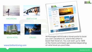 November 26, 2014 
VACATIONS RENT A CAR 
BOOK HOTEL CRUISES 
All Packages will include a travel portal to book 
you own vacations on, and invites other to 
book their travel on. You can earn up to 100% 
of the travel commission generated depending 
www.GoStartLiving.com on what level you purchase. 
 