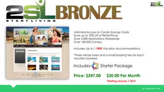 26. November 2014 
Unlimited Access to Condo Savings Cards 
Save up to 70% off of Retail Prices 
Over 5,000 Destinations Worldwide 
Over 100,000 Condos 
Includes: Up to 1 FREE Vacation Accommodations. 
*There will be taxes and a small booking fee for each 
vacation booked. 
Includes Starter Package 
Price: $247.00 $30.00 Per Month 
*Starting January 1,2015 
 