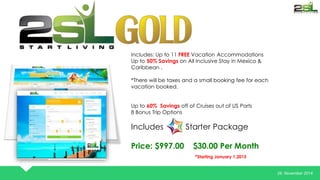 26. November 2014 
Includes: Up to 11 FREE Vacation Accommodations 
Up to 50% Savings on All Inclusive Stay in Mexico & 
Caribbean . 
*There will be taxes and a small booking fee for each 
vacation booked. 
Up to 60% Savings off of Cruises out of US Ports 
8 Bonus Trip Options 
Includes Starter Package 
Price: $997.00 $30.00 Per Month 
*Starting January 1,2015 
 