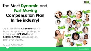 November 26, 2014 
The Most Dynamic and 
Fast Moving 
Compensation Plan 
In the industry! 
As a Start Living Associate you will 
have the opportunity participate 
in the most LUCRATIVE and 
FASTEST PAYING compensation 
plan ever created. 
$19.97 Annual Fee 
 