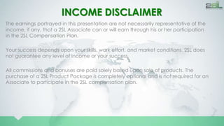 INCOME DISCLAIMER 
The earnings portrayed in this presentation are not necessarily representative of the 
income, if any, that a 2SL Associate can or will earn through his or her participation 
in the 2SL Compensation Plan. 
Your success depends upon your skills, work effort, and market conditions. 2SL does 
not guarantee any level of income or your success. 
All commissions and bonuses are paid solely based upon sale of products. The 
purchase of a 2SL Product Package is completely optional and is not required for an 
Associate to participate in the 2SL compensation plan. 
 