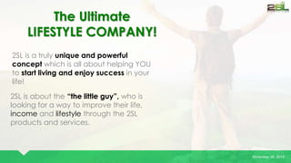 November 26, 2014 
The Ultimate 
LIFESTYLE COMPANY! 
2SL is a truly unique and powerful 
concept which is all about helping YOU 
to start living and enjoy success in your 
life! 
2SL is about the “the little guy”, who is 
looking for a way to improve their life, 
income and lifestyle through the 2SL 
products and services. 
 