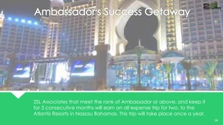 V 
EL EV TOR 
29 
2SL Associates that meet the rank of Ambassador or above, and keep it 
for 3 consecutive months will earn an all expense trip for two, to the 
Atlantis Resorts in Nassau Bahamas. This trip will take place once a year. 
 
