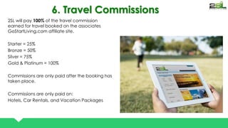 6. Travel Commissions 
2SL will pay 100% of the travel commission 
earned for travel booked on the associates 
GoStartLiving.com affiliate site. 
Starter = 25% 
Bronze = 50% 
Silver = 75% 
Gold & Platinum = 100% 
Commissions are only paid after the booking has 
taken place. 
Commissions are only paid on: 
Hotels, Car Rentals, and Vacation Packages 
 