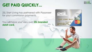 GET PAID QUICKLY... 
2SL Start Living has partnered with Payoneer 
for your commission payments. 
You will have your very own 2SL branded 
debit card. 
 