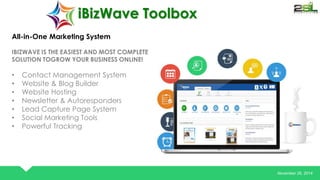 November 26, 2014 
iBizWave Toolbox 
All-in-One Marketing System 
IBIZWAVE IS THE EASIEST AND MOST COMPLETE 
SOLUTION TOGROW YOUR BUSINESS ONLINE! 
• Contact Management System 
• Website & Blog Builder 
• Website Hosting 
• Newsletter & Autoresponders 
• Lead Capture Page System 
• Social Marketing Tools 
• Powerful Tracking 
 