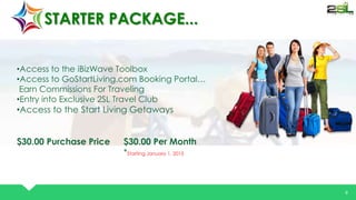 V 
EL EV TOR 
9 
STARTER PACKAGE... 
•Access to the iBizWave Toolbox 
•Access to GoStartLiving.com Booking Portal… 
Earn Commissions For Traveling 
•Entry into Exclusive 2SL Travel Club 
•Access to the Start Living Getaways 
$30.00 Purchase Price $30.00 Per Month 
*Starting January 1, 2015 
 