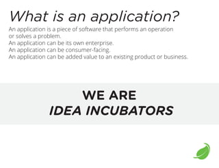 What is an application?
An application is a piece of software that performs an operation
or solves a problem.
An application can be its own enterprise.
An application can be consumer-facing.
An application can be added value to an existing product or business.

WE ARE
IDEA INCUBATORS

 