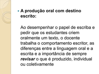    A produção oral com destino
    escrito:

    Ao desempenhar o papel de escriba e
    pedir que os estudantes criem
    oralmente um texto, o docente
    trabalha o comportamento escritor, as
    diferenças entre a linguagem oral e a
    escrita e a importância de sempre
    revisar o que é produzido, individual
    ou coletivamente
 