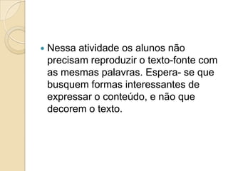    Nessa atividade os alunos não
    precisam reproduzir o texto-fonte com
    as mesmas palavras. Espera- se que
    busquem formas interessantes de
    expressar o conteúdo, e não que
    decorem o texto.
 