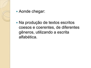    Aonde chegar:

   Na produção de textos escritos
    coesos e coerentes, de diferentes
    gêneros, utilizando a escrita
    alfabética.
 