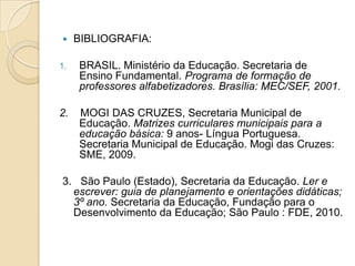     BIBLIOGRAFIA:

1.   BRASIL. Ministério da Educação. Secretaria de
     Ensino Fundamental. Programa de formação de
     professores alfabetizadores. Brasília: MEC/SEF, 2001.

2.   MOGI DAS CRUZES, Secretaria Municipal de
     Educação. Matrizes curriculares municipais para a
     educação básica: 9 anos- Língua Portuguesa.
     Secretaria Municipal de Educação. Mogi das Cruzes:
     SME, 2009.

3. São Paulo (Estado), Secretaria da Educação. Ler e
  escrever: guia de planejamento e orientações didáticas;
  3º ano. Secretaria da Educação, Fundação para o
  Desenvolvimento da Educação; São Paulo : FDE, 2010.
 