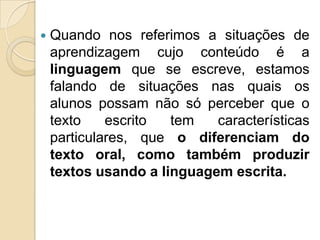    Quando nos referimos a situações de
    aprendizagem cujo conteúdo é a
    linguagem que se escreve, estamos
    falando de situações nas quais os
    alunos possam não só perceber que o
    texto    escrito  tem   características
    particulares, que o diferenciam do
    texto oral, como também produzir
    textos usando a linguagem escrita.
 