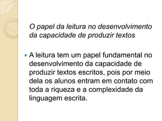 O papel da leitura no desenvolvimento
    da capacidade de produzir textos

   A leitura tem um papel fundamental no
    desenvolvimento da capacidade de
    produzir textos escritos, pois por meio
    dela os alunos entram em contato com
    toda a riqueza e a complexidade da
    linguagem escrita.
 