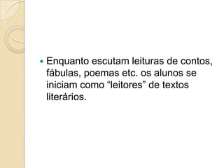    Enquanto escutam leituras de contos,
    fábulas, poemas etc. os alunos se
    iniciam como “leitores” de textos
    literários.
 